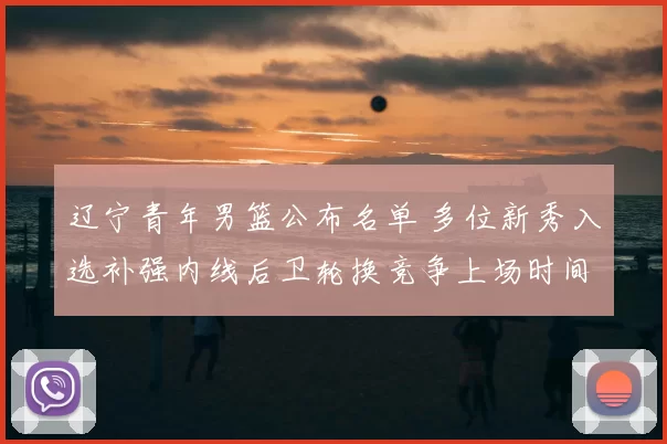 辽宁青年男篮公布名单 多位新秀入选补强内线后卫轮换竞争上场时间