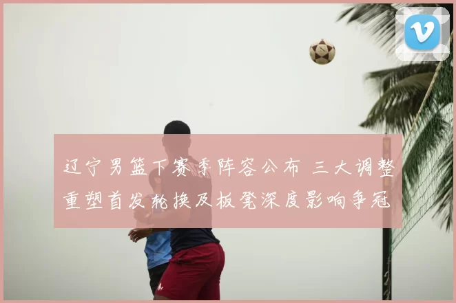 辽宁男篮下赛季阵容公布 三大调整重塑首发轮换及板凳深度影响争冠节奏