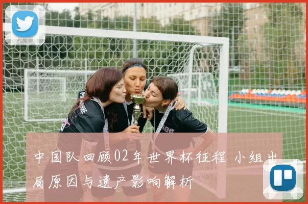 中国队回顾02年世界杯征程 小组出局原因与遗产影响解析