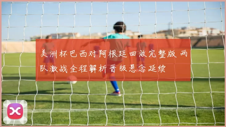 美洲杯巴西对阿根廷回放完整版 两队激战全程解析晋级悬念延续