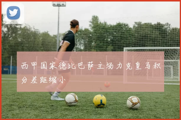 西甲国家德比巴萨主场力克皇马积分差距缩小