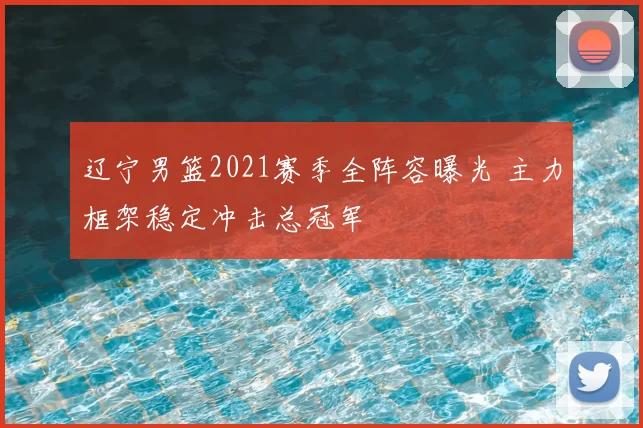辽宁男篮2021赛季全阵容曝光 主力框架稳定冲击总冠军