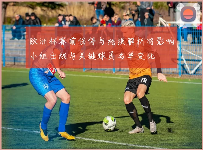 欧洲杯赛前伤停与轮换解析将影响小组出线与关键球员名单变化