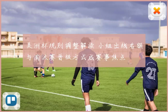 美洲杯规则调整解读 小组出线名额与淘汰赛晋级方式成赛事焦点