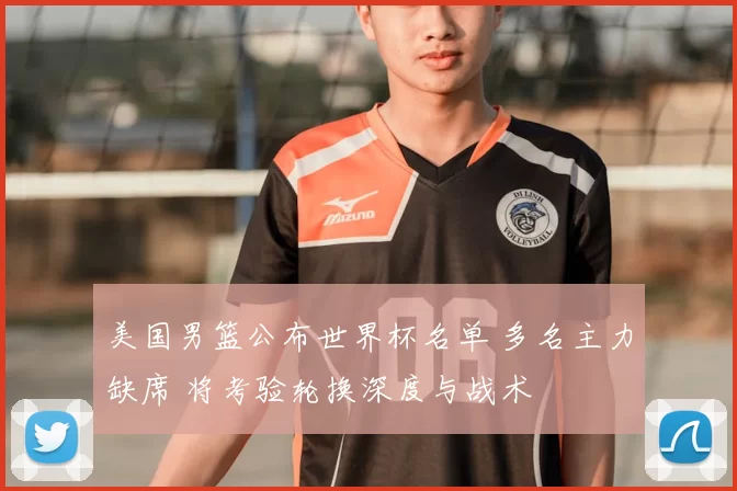 美国男篮公布世界杯名单 多名主力缺席 将考验轮换深度与战术