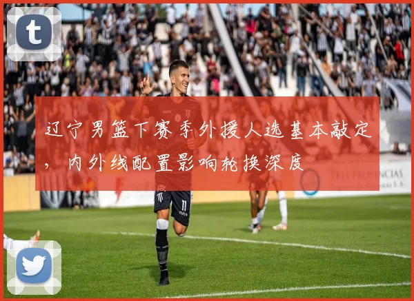 辽宁男篮下赛季外援人选基本敲定，内外线配置影响轮换深度