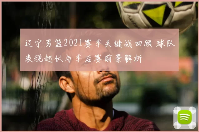 辽宁男篮2021赛季关键战回顾 球队表现起伏与季后赛前景解析