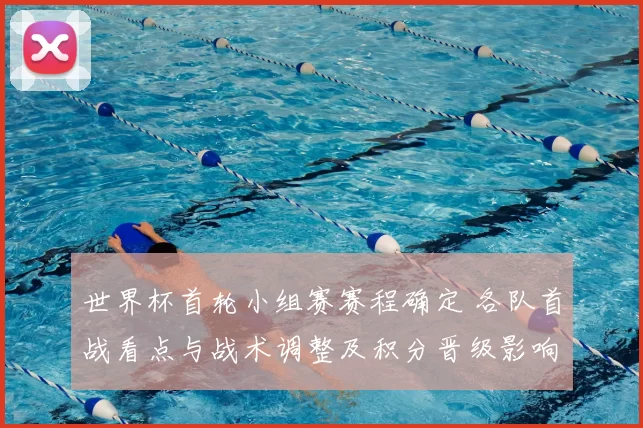 世界杯首轮小组赛赛程确定 各队首战看点与战术调整及积分晋级影响