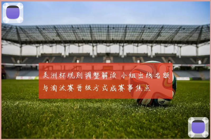 美洲杯规则调整解读 小组出线名额与淘汰赛晋级方式成赛事焦点