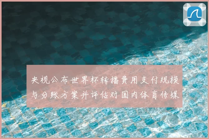 央视公布世界杯转播费用支付规模与分账方案并评估对国内体育传媒的影响