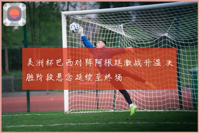 美洲杯巴西对阵阿根廷激战升温 决胜阶段悬念延续至终场