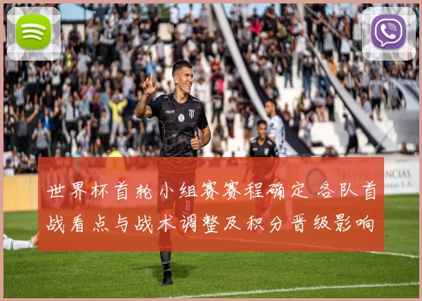 世界杯首轮小组赛赛程确定 各队首战看点与战术调整及积分晋级影响