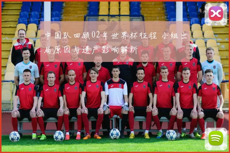 中国队回顾02年世界杯征程 小组出局原因与遗产影响解析