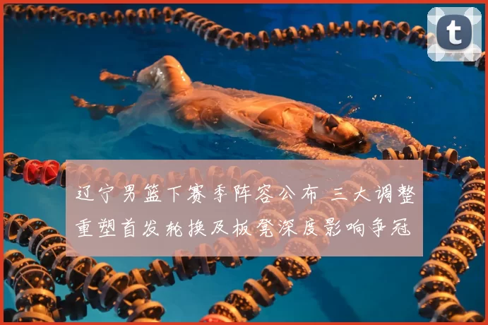 辽宁男篮下赛季阵容公布 三大调整重塑首发轮换及板凳深度影响争冠节奏