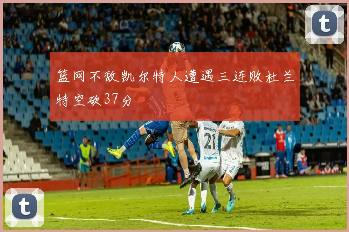 篮网不敌凯尔特人遭遇三连败杜兰特空砍37分