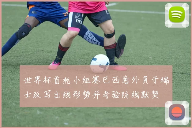 世界杯首轮小组赛巴西意外负于瑞士改写出线形势并考验防线默契