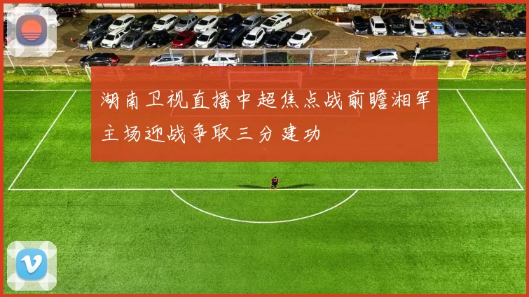 湖南卫视直播中超焦点战前瞻湘军主场迎战争取三分建功