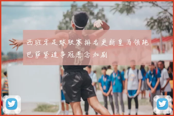 西班牙足球联赛排名更新皇马领跑巴萨紧追争冠悬念加剧