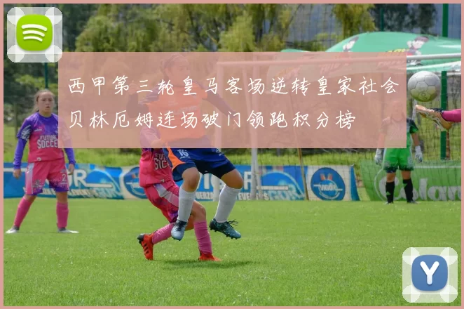 西甲第三轮皇马客场逆转皇家社会贝林厄姆连场破门领跑积分榜