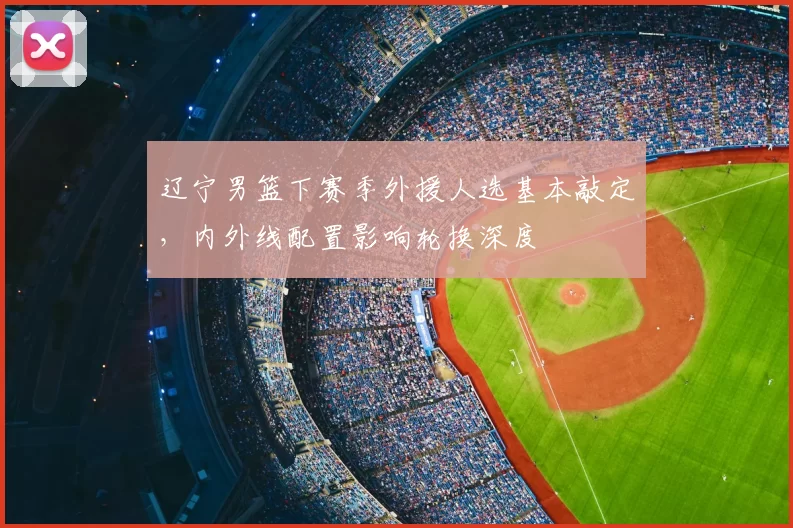 辽宁男篮下赛季外援人选基本敲定，内外线配置影响轮换深度