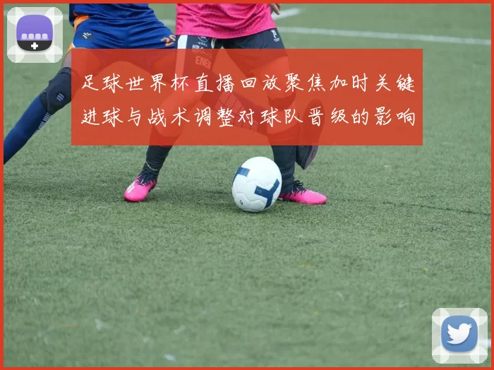 足球世界杯直播回放聚焦加时关键进球与战术调整对球队晋级的影响分析