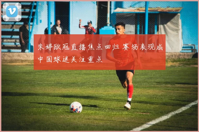 朱婷欧冠直播焦点回归 赛场表现成中国球迷关注重点