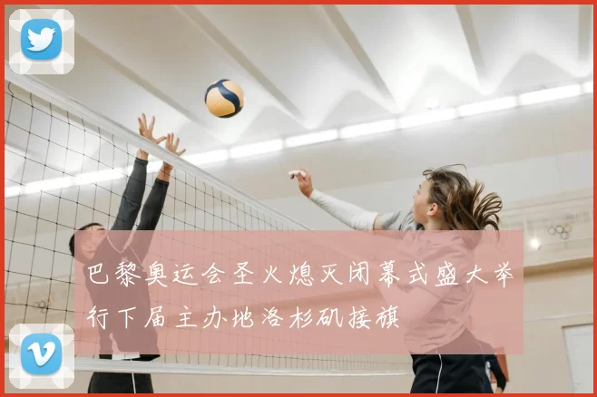 巴黎奥运会圣火熄灭闭幕式盛大举行下届主办地洛杉矶接旗