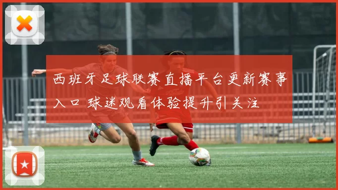 西班牙足球联赛直播平台更新赛事入口 球迷观看体验提升引关注