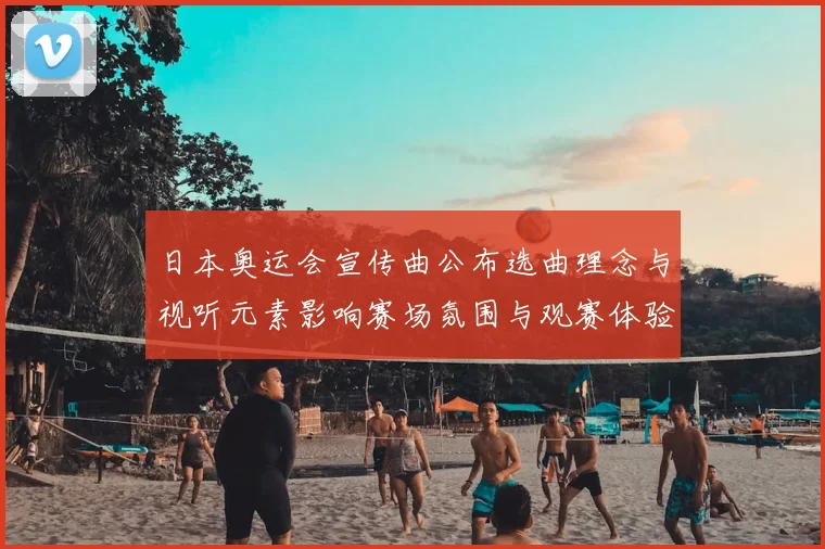日本奥运会宣传曲公布选曲理念与视听元素影响赛场氛围与观赛体验