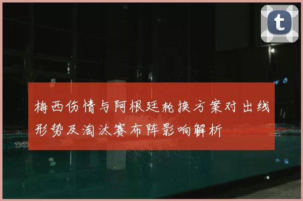 梅西伤情与阿根廷轮换方案对出线形势及淘汰赛布阵影响解析