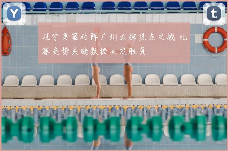 辽宁男篮对阵广州龙狮焦点之战 比赛走势关键数据决定胜负