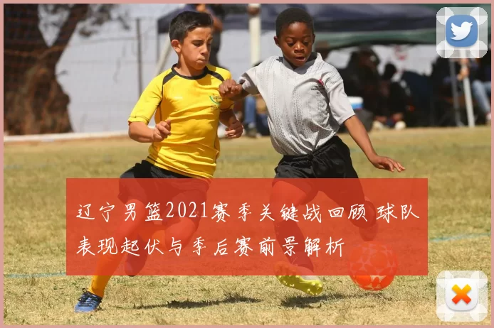 辽宁男篮2021赛季关键战回顾 球队表现起伏与季后赛前景解析