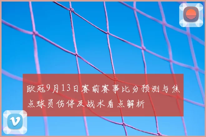 欧冠9月13日赛前赛事比分预测与焦点球员伤停及战术看点解析