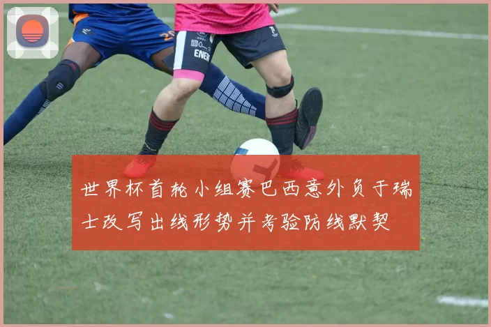 世界杯首轮小组赛巴西意外负于瑞士改写出线形势并考验防线默契