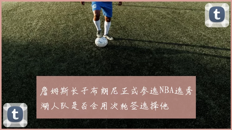 詹姆斯长子布朗尼正式参选NBA选秀湖人队是否会用次轮签选择他