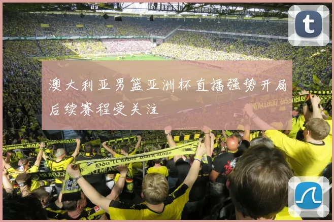 澳大利亚男篮亚洲杯直播强势开局后续赛程受关注